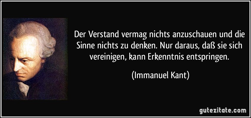 Der Verstand vermag nichts anzuschauen und die Sinne nichts zu denken. Nur daraus, daß sie sich vereinigen, kann Erkenntnis entspringen. (Immanuel Kant)