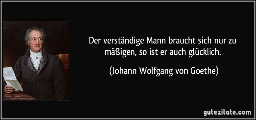 Der verständige Mann braucht sich nur zu mäßigen, so ist er auch glücklich. (Johann Wolfgang von Goethe)