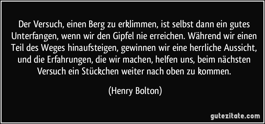 Der Versuch, einen Berg zu erklimmen, ist selbst dann ein gutes Unterfangen, wenn wir den Gipfel nie erreichen. Während wir einen Teil des Weges hinaufsteigen, gewinnen wir eine herrliche Aussicht, und die Erfahrungen, die wir machen, helfen uns, beim nächsten Versuch ein Stückchen weiter nach oben zu kommen. (Henry Bolton)