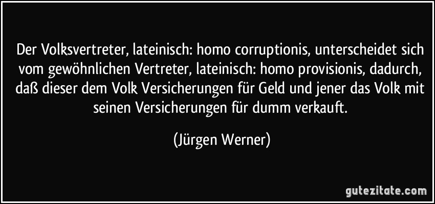 Der Volksvertreter, lateinisch: homo corruptionis, unterscheidet sich vom gewöhnlichen Vertreter, lateinisch: homo provisionis, dadurch, daß dieser dem Volk Versicherungen für Geld und jener das Volk mit seinen Versicherungen für dumm verkauft. (Jürgen Werner)