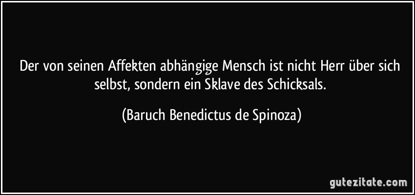 Der von seinen Affekten abhängige Mensch ist nicht Herr über sich selbst, sondern ein Sklave des Schicksals. (Baruch Benedictus de Spinoza)