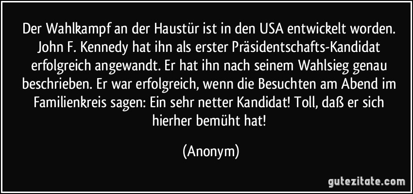 Der Wahlkampf an der Haustür ist in den USA entwickelt worden. John F. Kennedy hat ihn als erster Präsidentschafts-Kandidat erfolgreich angewandt. Er hat ihn nach seinem Wahlsieg genau beschrieben. Er war erfolgreich, wenn die Besuchten am Abend im Familienkreis sagen: Ein sehr netter Kandidat! Toll, daß er sich hierher bemüht hat! (Anonym)