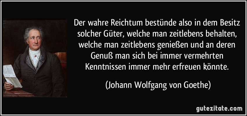 Der wahre Reichtum bestünde also in dem Besitz solcher Güter, welche man zeitlebens behalten, welche man zeitlebens genießen und an deren Genuß man sich bei immer vermehrten Kenntnissen immer mehr erfreuen könnte. (Johann Wolfgang von Goethe)