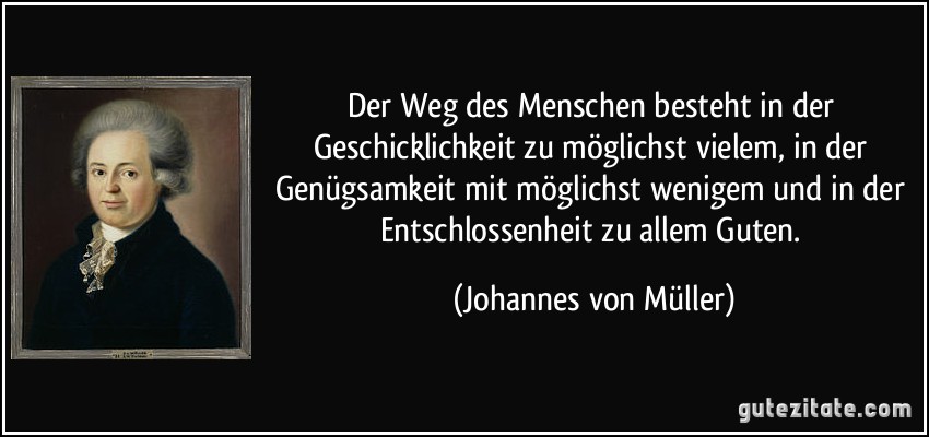 Der Weg des Menschen besteht in der Geschicklichkeit zu möglichst vielem, in der Genügsamkeit mit möglichst wenigem und in der Entschlossenheit zu allem Guten. (Johannes von Müller)