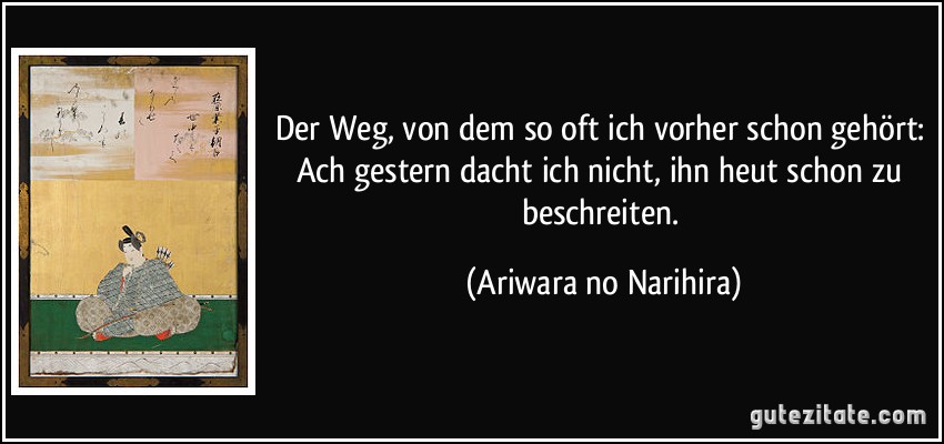 Der Weg, von dem so oft ich vorher schon gehört: Ach gestern dacht ich nicht, ihn heut schon zu beschreiten. (Ariwara no Narihira)