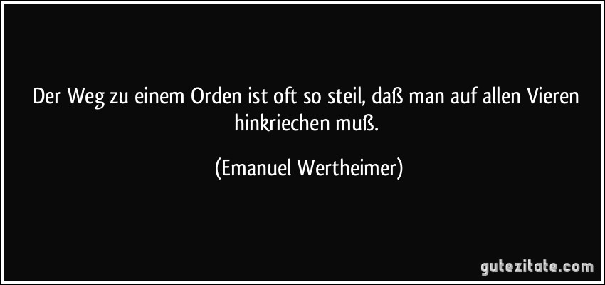 Der Weg zu einem Orden ist oft so steil, daß man auf allen Vieren hinkriechen muß. (Emanuel Wertheimer)