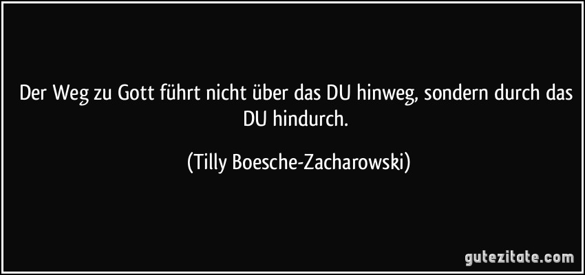 Der Weg zu Gott führt nicht über das DU hinweg, sondern durch das DU hindurch. (Tilly Boesche-Zacharowski)