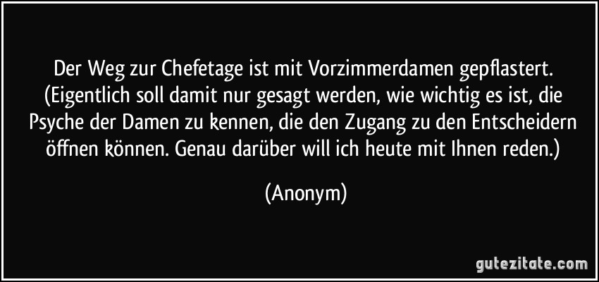 Der Weg zur Chefetage ist mit Vorzimmerdamen gepflastert. (Eigentlich soll damit nur gesagt werden, wie wichtig es ist, die Psyche der Damen zu kennen, die den Zugang zu den Entscheidern öffnen können. Genau darüber will ich heute mit Ihnen reden.) (Anonym)