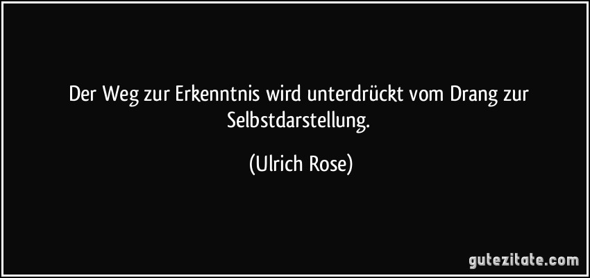 Der Weg zur Erkenntnis wird unterdrückt vom Drang zur Selbstdarstellung. (Ulrich Rose)