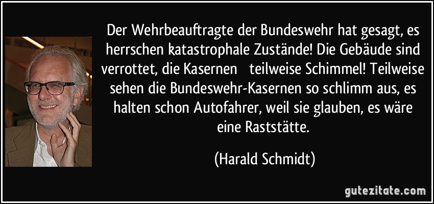 Der Wehrbeauftragte der Bundeswehr hat gesagt, es herrschen katastrophale Zustände! Die Gebäude sind verrottet, die Kasernen  teilweise Schimmel! Teilweise sehen die Bundeswehr-Kasernen so schlimm aus, es halten schon Autofahrer, weil sie glauben, es wäre eine Raststätte. (Harald Schmidt)