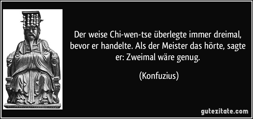 Der weise Chi-wen-tse überlegte immer dreimal, bevor er handelte. Als der Meister das hörte, sagte er: Zweimal wäre genug. (Konfuzius)
