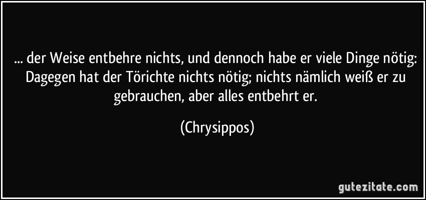 ... der Weise entbehre nichts, und dennoch habe er viele Dinge nötig: Dagegen hat der Törichte nichts nötig; nichts nämlich weiß er zu gebrauchen, aber alles entbehrt er. (Chrysippos)