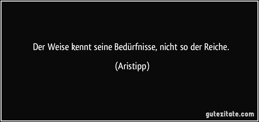 Der Weise kennt seine Bedürfnisse, nicht so der Reiche. (Aristipp)