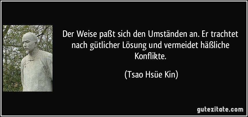 Der Weise paßt sich den Umständen an. Er trachtet nach gütlicher Lösung und vermeidet häßliche Konflikte. (Tsao Hsüe Kin)