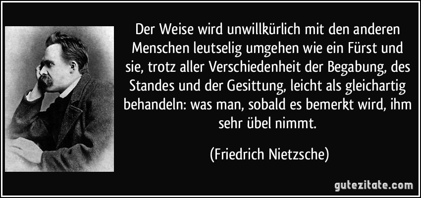 Der Weise wird unwillkürlich mit den anderen Menschen leutselig umgehen wie ein Fürst und sie, trotz aller Verschiedenheit der Begabung, des Standes und der Gesittung, leicht als gleichartig behandeln: was man, sobald es bemerkt wird, ihm sehr übel nimmt. (Friedrich Nietzsche)