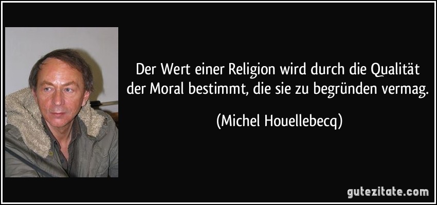 Der Wert einer Religion wird durch die Qualität der Moral bestimmt, die sie zu begründen vermag. (Michel Houellebecq)