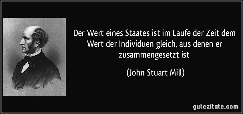 Der Wert eines Staates ist im Laufe der Zeit dem Wert der Individuen gleich, aus denen er zusammengesetzt ist (John Stuart Mill)