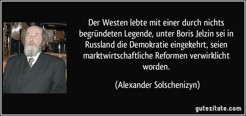 Der Westen lebte mit einer durch nichts begründeten Legende, unter Boris Jelzin sei in Russland die Demokratie eingekehrt, seien marktwirtschaftliche Reformen verwirklicht worden. (Alexander Solschenizyn)