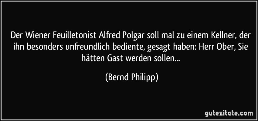 Der Wiener Feuilletonist Alfred Polgar soll mal zu einem Kellner, der ihn besonders unfreundlich bediente, gesagt haben: Herr Ober, Sie hätten Gast werden sollen... (Bernd Philipp)
