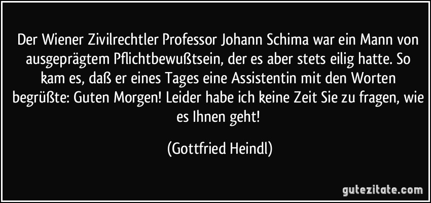 Der Wiener Zivilrechtler Professor Johann Schima war ein Mann von ausgeprägtem Pflichtbewußtsein, der es aber stets eilig hatte. So kam es, daß er eines Tages eine Assistentin mit den Worten begrüßte: Guten Morgen! Leider habe ich keine Zeit Sie zu fragen, wie es Ihnen geht! (Gottfried Heindl)