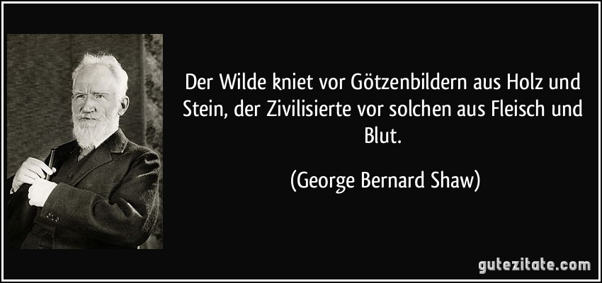 Der Wilde kniet vor Götzenbildern aus Holz und Stein, der Zivilisierte vor solchen aus Fleisch und Blut. (George Bernard Shaw)