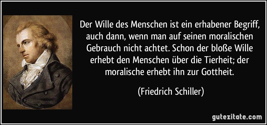 Der Wille des Menschen ist ein erhabener Begriff, auch dann, wenn man auf seinen moralischen Gebrauch nicht achtet. Schon der bloße Wille erhebt den Menschen über die Tierheit; der moralische erhebt ihn zur Gottheit. (Friedrich Schiller)