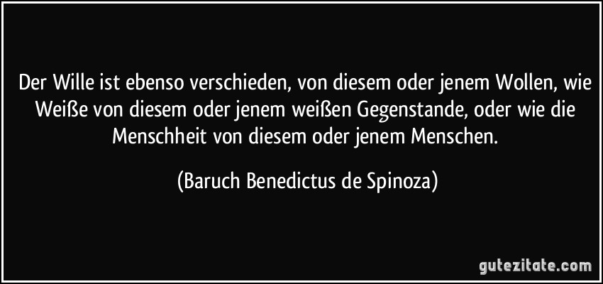 Der Wille ist ebenso verschieden, von diesem oder jenem Wollen, wie Weiße von diesem oder jenem weißen Gegenstande, oder wie die Menschheit von diesem oder jenem Menschen. (Baruch Benedictus de Spinoza)