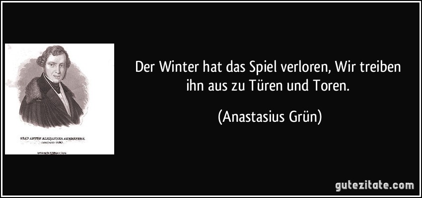 Der Winter hat das Spiel verloren, / Wir treiben ihn aus zu Türen und Toren. (Anastasius Grün)