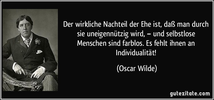 Der wirkliche Nachteil der Ehe ist, daß man durch sie uneigennützig wird, – und selbstlose Menschen sind farblos. Es fehlt ihnen an Individualität! (Oscar Wilde)