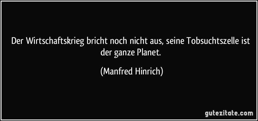 Der Wirtschaftskrieg bricht noch nicht aus, seine Tobsuchtszelle ist der ganze Planet. (Manfred Hinrich)