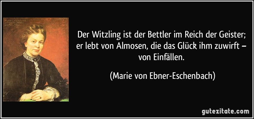 Der Witzling ist der Bettler im Reich der Geister; er lebt von Almosen, die das Glück ihm zuwirft – von Einfällen. (Marie von Ebner-Eschenbach)