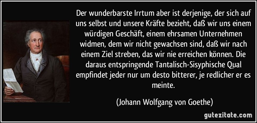 Der wunderbarste Irrtum aber ist derjenige, der sich auf uns selbst und unsere Kräfte bezieht, daß wir uns einem würdigen Geschäft, einem ehrsamen Unternehmen widmen, dem wir nicht gewachsen sind, daß wir nach einem Ziel streben, das wir nie erreichen können. Die daraus entspringende Tantalisch-Sisyphische Qual empfindet jeder nur um desto bitterer, je redlicher er es meinte. (Johann Wolfgang von Goethe)