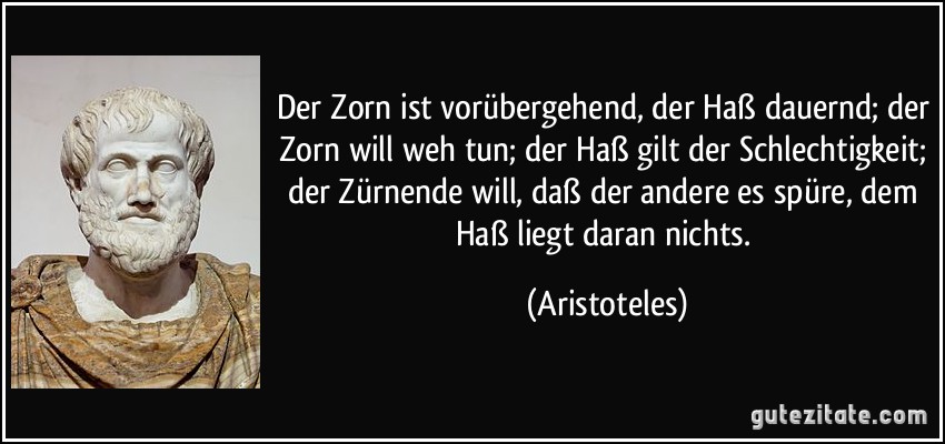 Der Zorn ist vorübergehend, der Haß dauernd; der Zorn will weh tun; der Haß gilt der Schlechtigkeit; der Zürnende will, daß der andere es spüre, dem Haß liegt daran nichts. (Aristoteles)