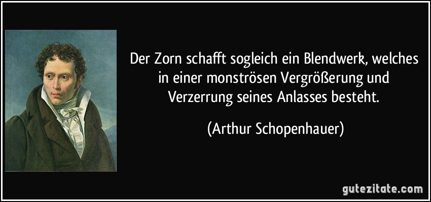 Der Zorn schafft sogleich ein Blendwerk, welches in einer monströsen Vergrößerung und Verzerrung seines Anlasses besteht. (Arthur Schopenhauer)