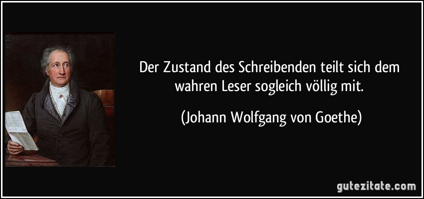 Der Zustand des Schreibenden teilt sich dem wahren Leser sogleich völlig mit. (Johann Wolfgang von Goethe)