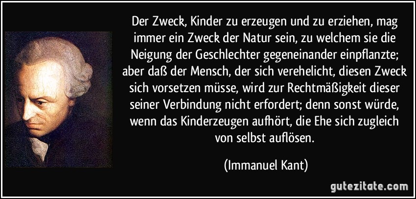 Der Zweck, Kinder zu erzeugen und zu erziehen, mag immer ein Zweck der Natur sein, zu welchem sie die Neigung der Geschlechter gegeneinander einpflanzte; aber daß der Mensch, der sich verehelicht, diesen Zweck sich vorsetzen müsse, wird zur Rechtmäßigkeit dieser seiner Verbindung nicht erfordert; denn sonst würde, wenn das Kinderzeugen aufhört, die Ehe sich zugleich von selbst auflösen. (Immanuel Kant)