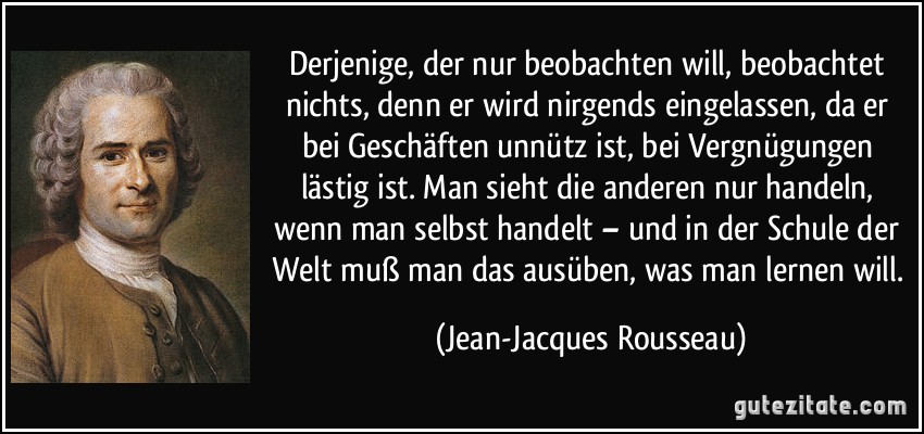 Derjenige, der nur beobachten will, beobachtet nichts, denn er wird nirgends eingelassen, da er bei Geschäften unnütz ist, bei Vergnügungen lästig ist. Man sieht die anderen nur handeln, wenn man selbst handelt – und in der Schule der Welt muß man das ausüben, was man lernen will. (Jean-Jacques Rousseau)