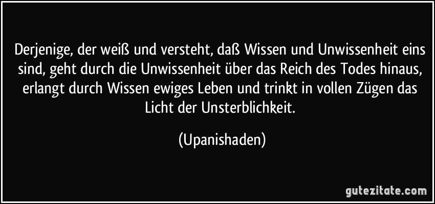 Derjenige, der weiß und versteht, daß Wissen und Unwissenheit eins sind, geht durch die Unwissenheit über das Reich des Todes hinaus, erlangt durch Wissen ewiges Leben und trinkt in vollen Zügen das Licht der Unsterblichkeit. (Upanishaden)