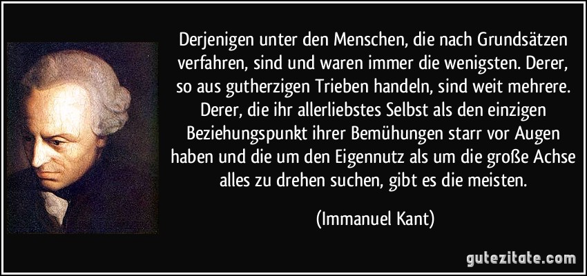 Derjenigen unter den Menschen, die nach Grundsätzen verfahren, sind und waren immer die wenigsten. Derer, so aus gutherzigen Trieben handeln, sind weit mehrere. Derer, die ihr allerliebstes Selbst als den einzigen Beziehungspunkt ihrer Bemühungen starr vor Augen haben und die um den Eigennutz als um die große Achse alles zu drehen suchen, gibt es die meisten. (Immanuel Kant)