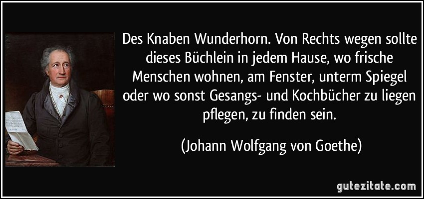 Des Knaben Wunderhorn. Von Rechts wegen sollte dieses Büchlein in jedem Hause, wo frische Menschen wohnen, am Fenster, unterm Spiegel oder wo sonst Gesangs- und Kochbücher zu liegen pflegen, zu finden sein. (Johann Wolfgang von Goethe)