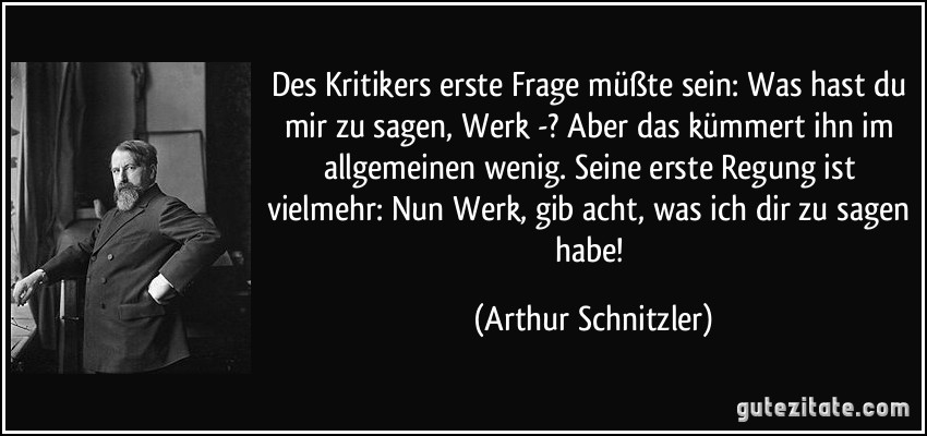 Des Kritikers erste Frage müßte sein: Was hast du mir zu sagen, Werk -? Aber das kümmert ihn im allgemeinen wenig. Seine erste Regung ist vielmehr: Nun Werk, gib acht, was ich dir zu sagen habe! (Arthur Schnitzler)