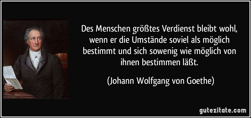 Des Menschen größtes Verdienst bleibt wohl, wenn er die Umstände soviel als möglich bestimmt und sich sowenig wie möglich von ihnen bestimmen läßt. (Johann Wolfgang von Goethe)