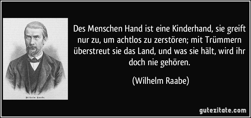 Des Menschen Hand ist eine Kinderhand, sie greift nur zu, um achtlos zu zerstören; mit Trümmern überstreut sie das Land, und was sie hält, wird ihr doch nie gehören. (Wilhelm Raabe)