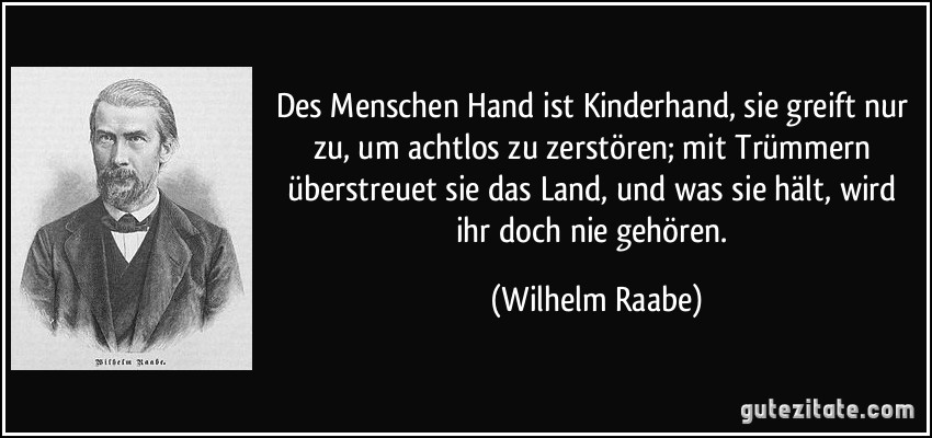 Des Menschen Hand ist Kinderhand, sie greift nur zu, um achtlos zu zerstören; mit Trümmern überstreuet sie das Land, und was sie hält, wird ihr doch nie gehören. (Wilhelm Raabe)