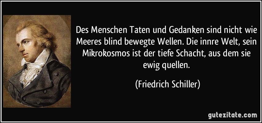 Des Menschen Taten und Gedanken sind nicht wie Meeres blind bewegte Wellen. Die innre Welt, sein Mikrokosmos ist der tiefe Schacht, aus dem sie ewig quellen. (Friedrich Schiller)