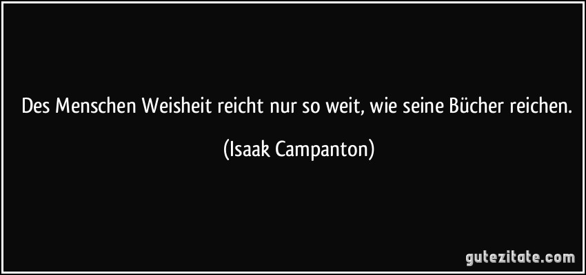 Des Menschen Weisheit reicht nur so weit, wie seine Bücher reichen. (Isaak Campanton)