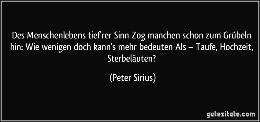 Des Menschenlebens tief'rer Sinn Zog manchen schon zum Grübeln hin: Wie wenigen doch kann's mehr bedeuten Als – Taufe, Hochzeit, Sterbeläuten? (Peter Sirius)