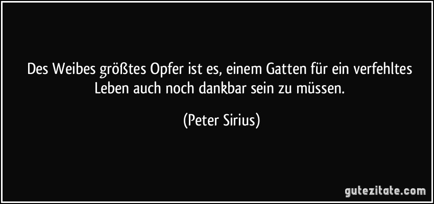 Des Weibes größtes Opfer ist es, einem Gatten für ein verfehltes Leben auch noch dankbar sein zu müssen. (Peter Sirius)