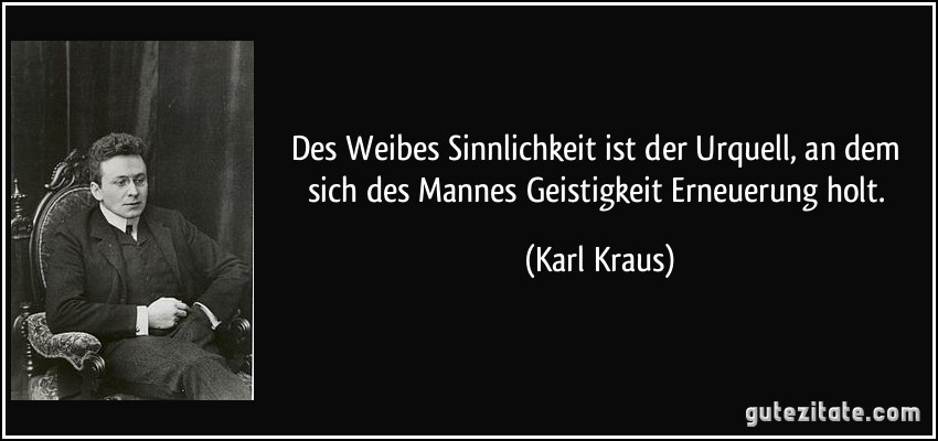 Des Weibes Sinnlichkeit ist der Urquell, an dem sich des Mannes Geistigkeit Erneuerung holt. (Karl Kraus)