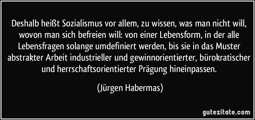 Deshalb heißt Sozialismus vor allem, zu wissen, was man nicht will, wovon man sich befreien will: von einer Lebensform, in der alle Lebensfragen solange umdefiniert werden, bis sie in das Muster abstrakter Arbeit industrieller und gewinnorientierter, bürokratischer und herrschaftsorientierter Prägung hineinpassen. (Jürgen Habermas)